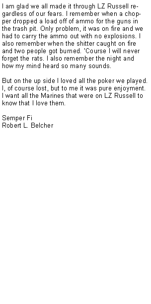 Text Box: I am glad we all made it through LZ Russell regardless of our fears. I remember when a chopper dropped a load off of ammo for the guns in the trash pit. Only problem, it was on fire and we had to carry the ammo out with no explosions. I also remember when the shitter caught on fire and two people got burned. Course I will never forget the rats. I also remember the night and how my mind heard so many sounds.  But on the up side I loved all the poker we played. I, of course lost, but to me it was pure enjoyment. I want all the Marines that were on LZ Russell to know that I love them. Semper FiRobert L. Belcher